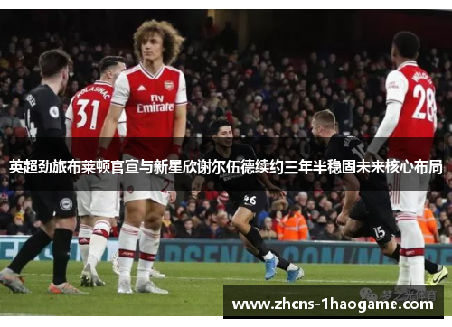 英超劲旅布莱顿官宣与新星欣谢尔伍德续约三年半稳固未来核心布局 英超劲旅布莱顿官宣与新星欣谢尔伍德续约三年半稳固未来核心布局