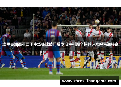 埃里克加西亚西甲主场头球破门反戈旧主引爆全场球迷欢呼写逆转夜 埃里克加西亚西甲主场头球破门反戈旧主引爆全场球迷欢呼写逆转夜